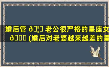 婚后管 🦊 老公很严格的星座女 🐕 (婚后对老婆越来越差的星座男)